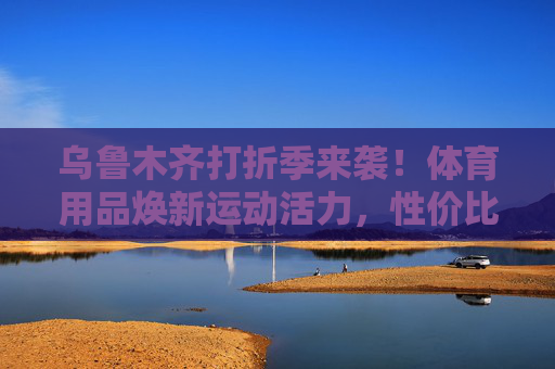 乌鲁木齐打折季来袭!体育用品焕新运动活力,性价比之选看这里,乌鲁木齐打折季,体育用品性价比焕新运动活力 乌鲁木齐打折季来袭!体育用品焕新运动活力,性价比之选看这里,乌鲁木齐打折季,体育用品性价比焕新运动活力