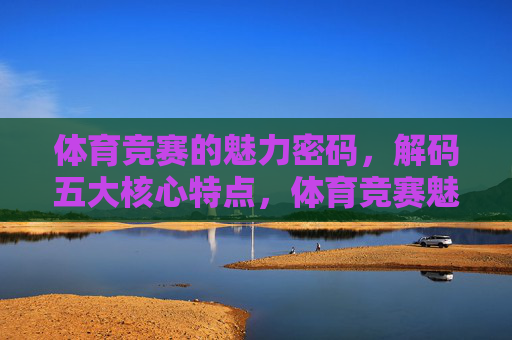 体育竞赛的魅力密码,解码五大核心特点,体育竞赛魅力密码,解码五大核心特点 体育竞赛的魅力密码,解码五大核心特点,体育竞赛魅力密码,解码五大核心特点