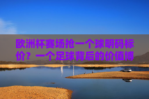 欧洲杯赛场抢一个球明码标价？一个足球背后的价值博弈，欧洲杯赛场抢球明码标价？足球背后的价值博弈