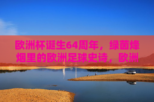 欧洲杯诞生64周年,绿茵烽烟里的欧洲足球史诗,欧洲杯64周年,绿茵烽烟铸就足球史诗 欧洲杯诞生64周年,绿茵烽烟里的欧洲足球史诗,欧洲杯64周年,绿茵烽烟铸就足球史诗