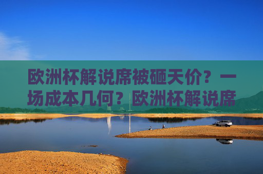 欧洲杯解说席被砸天价?一场成本几何?欧洲杯解说席被砸天价,一场成本几何? 欧洲杯解说席被砸天价?一场成本几何?欧洲杯解说席被砸天价,一场成本几何?