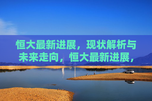 恒大最新进展,现状解析与未来走向,恒大最新进展,现状解析与未来走向 恒大最新进展,现状解析与未来走向,恒大最新进展,现状解析与未来走向