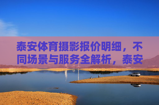 泰安体育摄影报价明细,不同场景与服务全解析,泰安体育摄影报价与场景服务全解析 泰安体育摄影报价明细,不同场景与服务全解析,泰安体育摄影报价与场景服务全解析