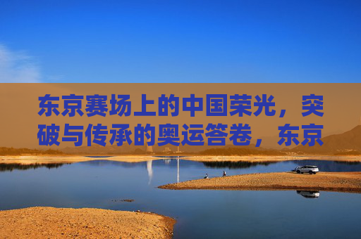 东京赛场上的中国荣光，突破与传承的奥运答卷，东京赛场，中国荣光的突破传承答卷