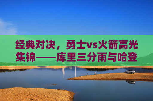 经典对决,勇士vs火箭高光集锦——库里三分雨与哈登50分的火星撞地球,经典对决,库里三分雨VS哈登50分,火星撞地球 经典对决,勇士vs火箭高光集锦——库里三分雨与哈登50分的火星撞地球,经典对决,库里三分雨VS哈登50分,火星撞地球