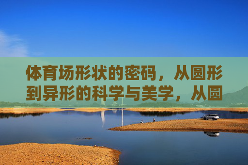 体育场形状的密码,从圆形到异形的科学与美学,从圆形到异形,体育场形状的科学与美学密码 体育场形状的密码,从圆形到异形的科学与美学,从圆形到异形,体育场形状的科学与美学密码