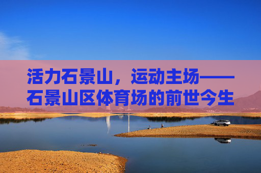 活力石景山，运动主场——石景山区体育场的前世今生，活力石景山运动主场的前世今生