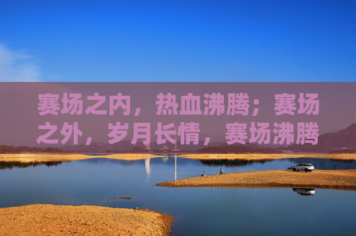 赛场之内，热血沸腾；赛场之外，岁月长情，赛场沸腾，岁月长情
