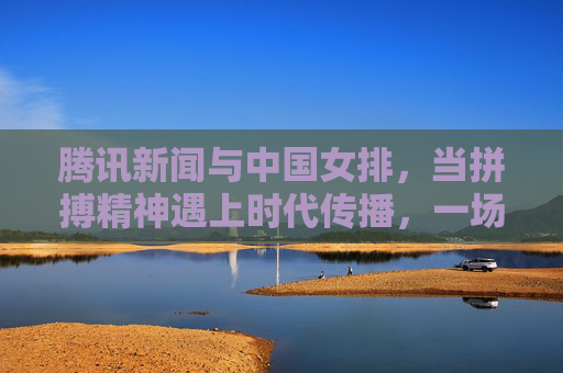 腾讯新闻与中国女排,当拼搏精神遇上时代传播,一场跨越赛场的精神共鸣,腾讯新闻与中国女排,拼搏精神与时代传播的赛场共鸣 腾讯新闻与中国女排,当拼搏精神遇上时代传播,一场跨越赛场的精神共鸣,腾讯新闻与中国女排,拼搏精神与时代传播的赛场共鸣