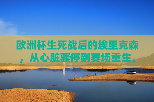 欧洲杯生死战后的埃里克森，从心脏骤停到赛场重生，他现在还好吗？欧洲杯生死战，埃里克森从心脏骤停到赛场重生，他现在还好吗？