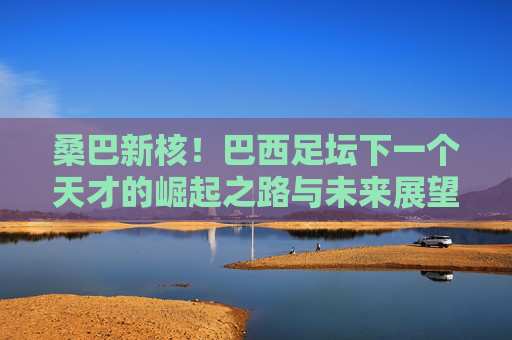 桑巴新核!巴西足坛下一个天才的崛起之路与未来展望,桑巴新核,巴西天才的崛起之路与未来展望 桑巴新核!巴西足坛下一个天才的崛起之路与未来展望,桑巴新核,巴西天才的崛起之路与未来展望