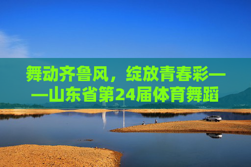 舞动齐鲁风，绽放青春彩——山东省第24届体育舞蹈大赛璀璨落幕，山东省第24届体育舞蹈大赛，舞动齐鲁风 绽放青春彩