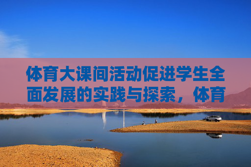 体育大课间活动促进学生全面发展的实践与探索,体育大课间促进学生全面发展的实践探索 体育大课间活动促进学生全面发展的实践与探索,体育大课间促进学生全面发展的实践探索