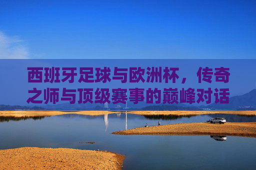 西班牙足球与欧洲杯,传奇之师与顶级赛事的巅峰对话,西班牙传奇之师与欧洲杯的巅峰对话 西班牙足球与欧洲杯,传奇之师与顶级赛事的巅峰对话,西班牙传奇之师与欧洲杯的巅峰对话