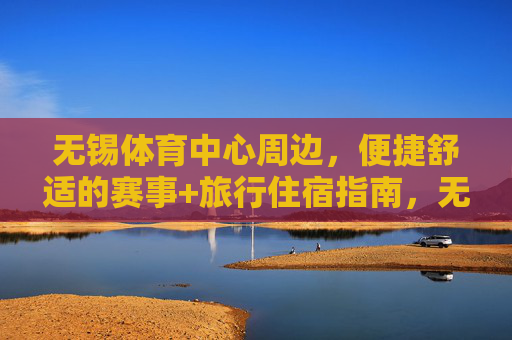 无锡体育中心周边,便捷舒适的赛事+旅行住宿指南,无锡体育中心周边,便捷舒适的赛事旅行住宿指南 无锡体育中心周边,便捷舒适的赛事+旅行住宿指南,无锡体育中心周边,便捷舒适的赛事旅行住宿指南
