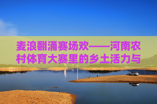 麦浪翻涌赛场欢——河南农村体育大赛里的乡土活力与时代新风,麦浪赛场漾新风 麦浪翻涌赛场欢——河南农村体育大赛里的乡土活力与时代新风,麦浪赛场漾新风