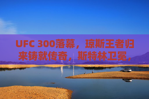 UFC 300落幕，琼斯王者归来铸就传奇，斯特林卫冕，夜场狂飙点燃格斗狂潮