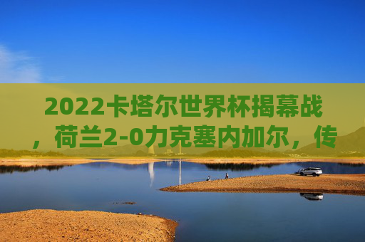 2022卡塔尔世界杯揭幕战，荷兰2-0力克塞内加尔，传统强队展冠军相，卡塔尔世界杯揭幕战荷兰2-0力克塞内加尔 传统强队展冠军相
