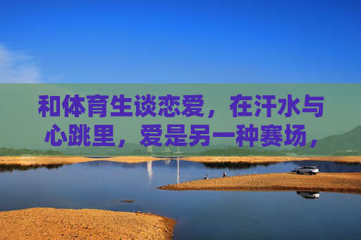 和体育生谈恋爱，在汗水与心跳里，爱是另一种赛场，汗水心跳里，爱是体育生的赛场