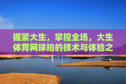 握紧大生,掌控全场,大生体育网球拍的技术与体验之选,大生体育网球拍,掌控全场的技术与体验之选 握紧大生,掌控全场,大生体育网球拍的技术与体验之选,大生体育网球拍,掌控全场的技术与体验之选