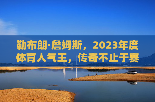 勒布朗·詹姆斯,2023年度体育人气王,传奇不止于赛场,勒布朗·詹姆斯,2023年度体育人气王,传奇不止于赛场 勒布朗·詹姆斯,2023年度体育人气王,传奇不止于赛场,勒布朗·詹姆斯,2023年度体育人气王,传奇不止于赛场
