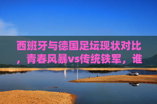 西班牙与德国足坛现状对比,青春风暴vs传统铁军,谁更胜一筹?西班牙青春风暴VS德国传统铁军,足坛现状对决,谁更胜一筹? 西班牙与德国足坛现状对比,青春风暴vs传统铁军,谁更胜一筹?西班牙青春风暴VS德国传统铁军,足坛现状对决,谁更胜一筹?