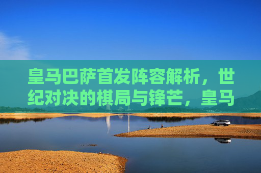 皇马巴萨首发阵容解析，世纪对决的棋局与锋芒，皇马巴萨首发解析，世纪对决的棋局与锋芒
