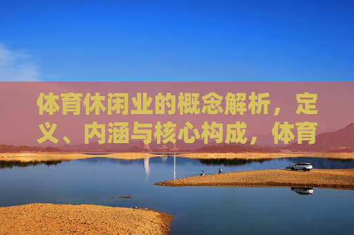 体育休闲业的概念解析,定义、内涵与核心构成,体育休闲业的概念解析,定义、内涵与核心构成 体育休闲业的概念解析,定义、内涵与核心构成,体育休闲业的概念解析,定义、内涵与核心构成