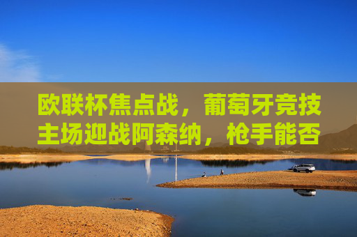 欧联杯焦点战,葡萄牙竞技主场迎战阿森纳,枪手能否攻破龙之球场?欧联杯焦点,阿森纳能否攻破龙之球场? 欧联杯焦点战,葡萄牙竞技主场迎战阿森纳,枪手能否攻破龙之球场?欧联杯焦点,阿森纳能否攻破龙之球场?
