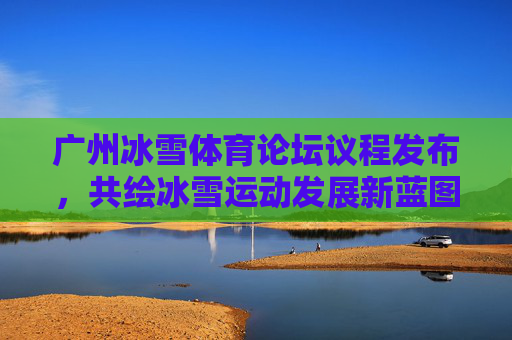 广州冰雪体育论坛议程发布,共绘冰雪运动发展新蓝图 广州冰雪体育论坛议程发布,共绘冰雪运动发展新蓝图
