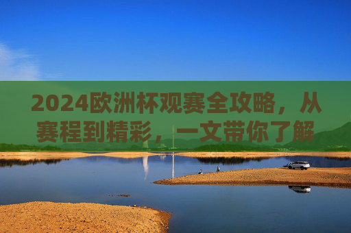 2024欧洲杯观赛全攻略，从赛程到精彩，一文带你了解今年欧洲杯