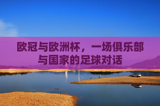 欧冠与欧洲杯,一场俱乐部与国家的足球对话 欧冠与欧洲杯,一场俱乐部与国家的足球对话