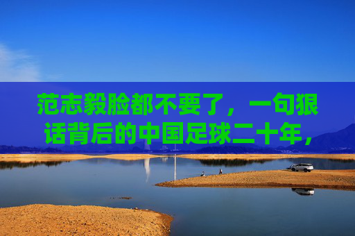 范志毅脸都不要了，一句狠话背后的中国足球二十年，范志毅一句狠话，中国足球二十年缩影