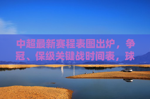 中超最新赛程表图出炉，争冠、保级关键战时间表，球迷速看！中超最新赛程表图出炉，争冠保级关键战时间表，球迷速看！