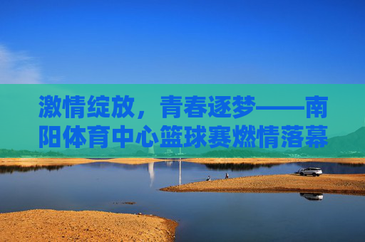 激情绽放,青春逐梦——南阳体育中心篮球赛燃情落幕,青春逐梦,篮球燃情——南阳体育中心赛事落幕 激情绽放,青春逐梦——南阳体育中心篮球赛燃情落幕,青春逐梦,篮球燃情——南阳体育中心赛事落幕