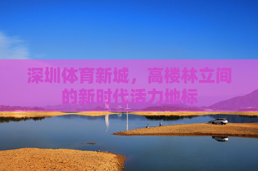 深圳体育新城，高楼林立间的新时代活力地标