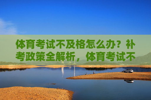 体育考试不及格怎么办？补考政策全解析，体育考试不及格怎么办？补考政策全解析