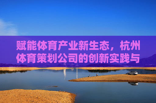 赋能体育产业新生态,杭州体育策划公司的创新实践与时代使命,杭州体育策划公司,赋能产业新生态的创新实践与时代使命 赋能体育产业新生态,杭州体育策划公司的创新实践与时代使命,杭州体育策划公司,赋能产业新生态的创新实践与时代使命