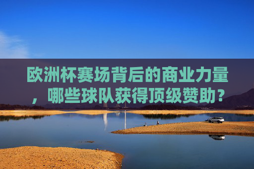 欧洲杯赛场背后的商业力量,哪些球队获得顶级赞助?欧洲杯赛场背后的商业力量,顶级赞助球队有哪些? 欧洲杯赛场背后的商业力量,哪些球队获得顶级赞助?欧洲杯赛场背后的商业力量,顶级赞助球队有哪些?