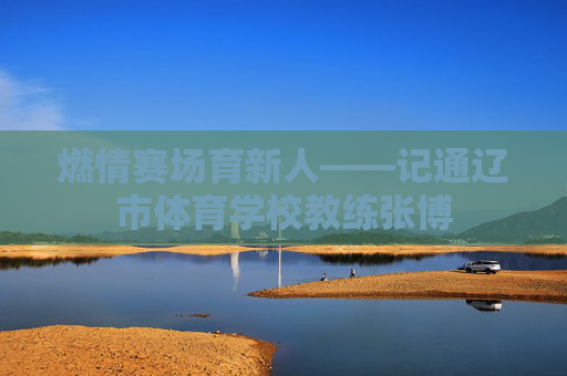 燃情赛场育新人——记通辽市体育学校教练张博 燃情赛场育新人——记通辽市体育学校教练张博