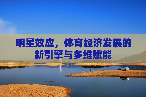 明星效应,体育经济发展的新引擎与多维赋能 明星效应,体育经济发展的新引擎与多维赋能