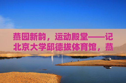 燕园新韵,运动殿堂——记北京大学邱德拔体育馆,燕园新韵,运动殿堂 燕园新韵,运动殿堂——记北京大学邱德拔体育馆,燕园新韵,运动殿堂
