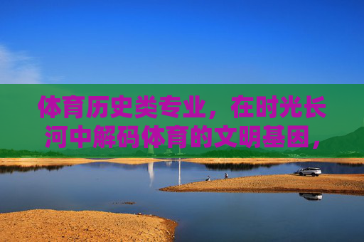 体育历史类专业,在时光长河中解码体育的文明基因,体育历史类专业,在时光长河中解码体育文明基因 体育历史类专业,在时光长河中解码体育的文明基因,体育历史类专业,在时光长河中解码体育文明基因