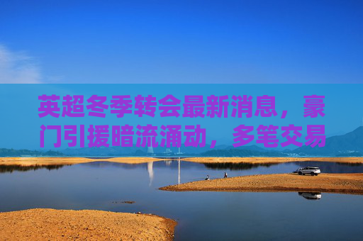 英超冬季转会最新消息,豪门引援暗流涌动,多笔交易进入关键谈判阶段,英超冬季转会,豪门引援暗流涌动,多笔交易进入关键谈判 英超冬季转会最新消息,豪门引援暗流涌动,多笔交易进入关键谈判阶段,英超冬季转会,豪门引援暗流涌动,多笔交易进入关键谈判