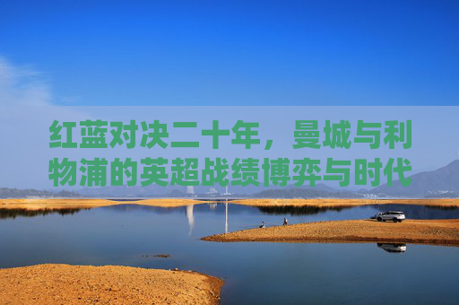 红蓝对决二十年,曼城与利物浦的英超战绩博弈与时代变迁,红蓝对决二十年,英超战绩博弈与时代变迁 红蓝对决二十年,曼城与利物浦的英超战绩博弈与时代变迁,红蓝对决二十年,英超战绩博弈与时代变迁