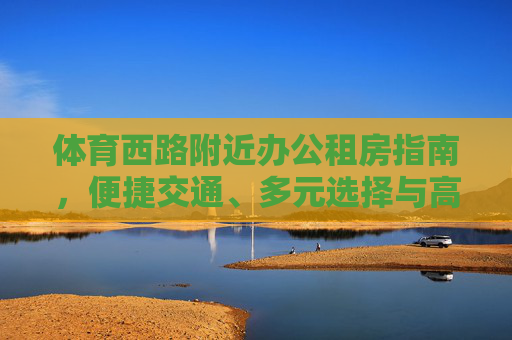 体育西路附近办公租房指南,便捷交通、多元选择与高效办公生活,体育西路办公租房指南,便捷交通、多元选择与高效办公生活 体育西路附近办公租房指南,便捷交通、多元选择与高效办公生活,体育西路办公租房指南,便捷交通、多元选择与高效办公生活