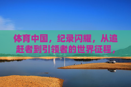 体育中国,纪录闪耀,从追赶者到引领者的世界征程,体育中国,从追赶者到引领者的世界征程 体育中国,纪录闪耀,从追赶者到引领者的世界征程,体育中国,从追赶者到引领者的世界征程