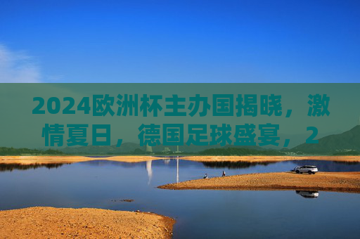 2024欧洲杯主办国揭晓，激情夏日，德国足球盛宴，2024欧洲杯德国主办，激情夏日足球盛宴