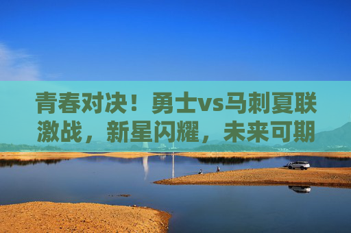 青春对决!勇士vs马刺夏联激战,新星闪耀,未来可期,夏联新星对决,勇士vs马刺,青春激战未来可期 青春对决!勇士vs马刺夏联激战,新星闪耀,未来可期,夏联新星对决,勇士vs马刺,青春激战未来可期