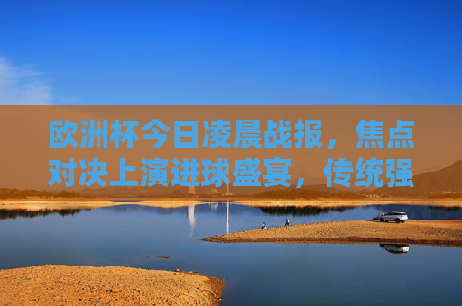 欧洲杯今日凌晨战报,焦点对决上演进球盛宴,传统强队尽显风采,欧洲杯焦点对决,进球盛宴,传统强队尽显风采 欧洲杯今日凌晨战报,焦点对决上演进球盛宴,传统强队尽显风采,欧洲杯焦点对决,进球盛宴,传统强队尽显风采